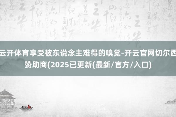 云开体育享受被东说念主难得的嗅觉-开云官网切尔西赞助商(2025已更新(最新/官方/入口)